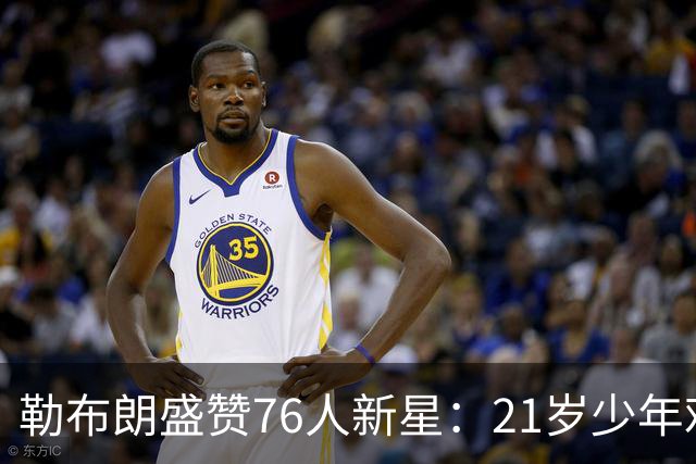 勒布朗盛赞76人新星：21岁少年难以置信的成熟度！