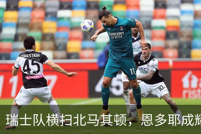 瑞士队横扫北马其顿，恩多耶成耀眼明星！